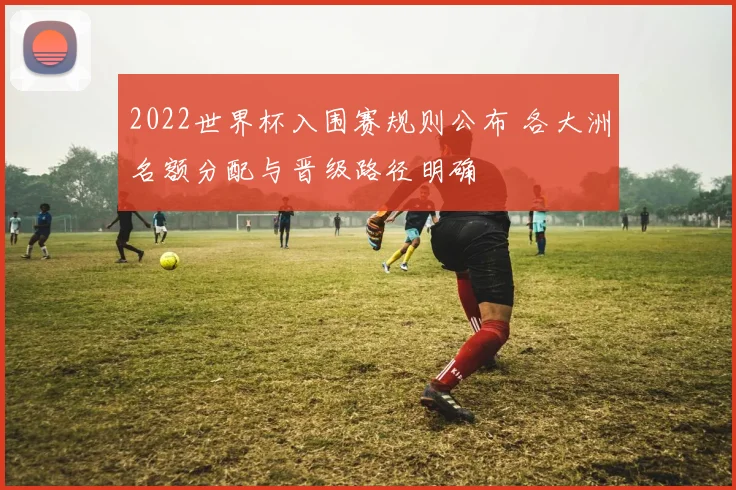 2022世界杯入围赛规则公布 各大洲名额分配与晋级路径明确