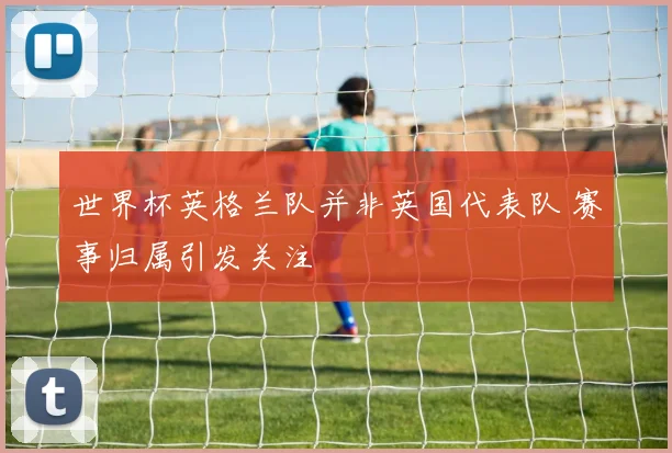 世界杯英格兰队并非英国代表队 赛事归属引发关注