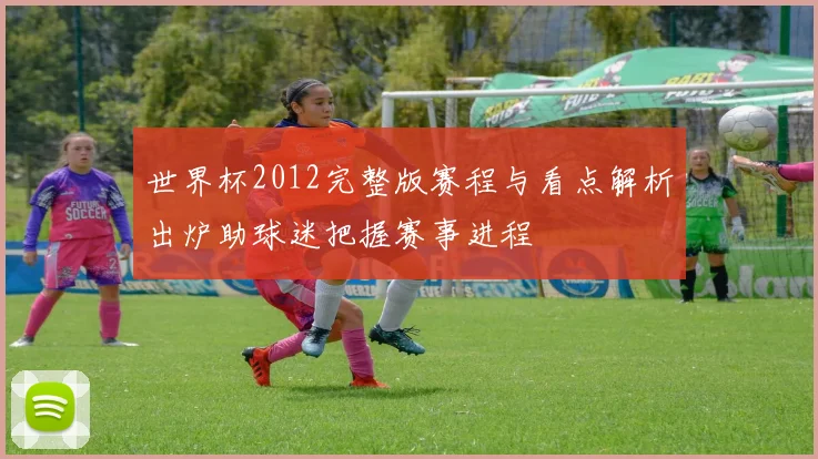 世界杯2012完整版赛程与看点解析出炉助球迷把握赛事进程