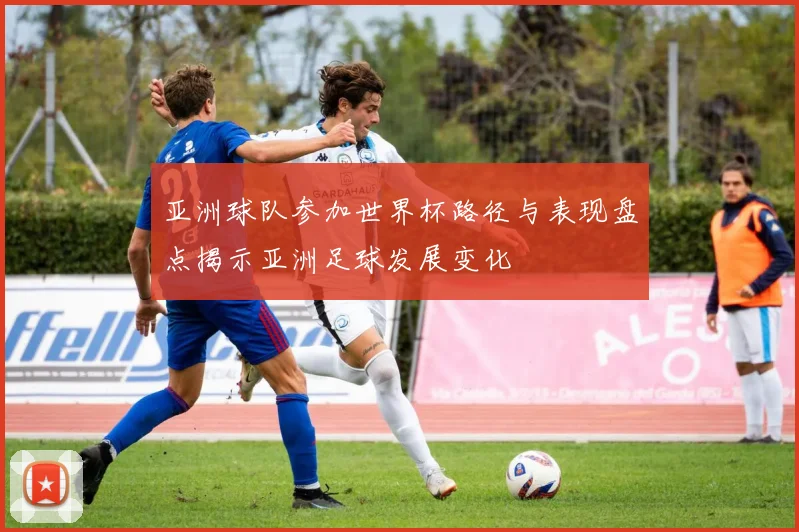 亚洲球队参加世界杯路径与表现盘点揭示亚洲足球发展变化
