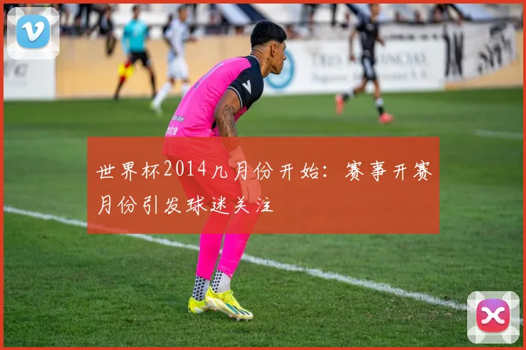 世界杯2014几月份开始:赛事开赛月份引发球迷关注