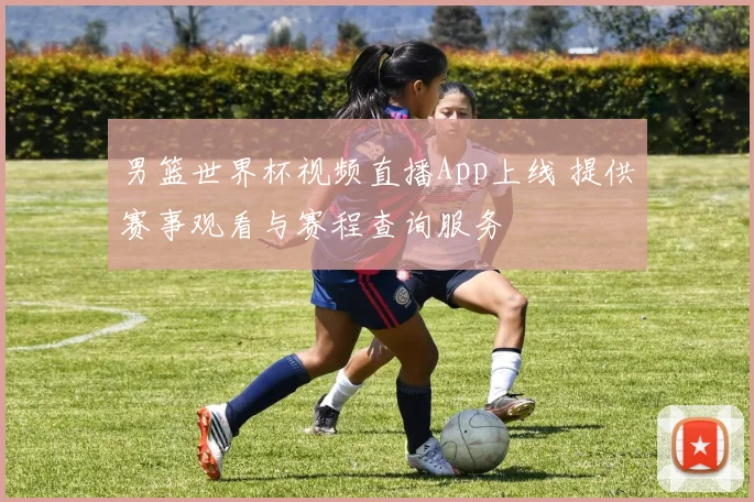 男篮世界杯视频直播App上线 提供赛事观看与赛程查询服务