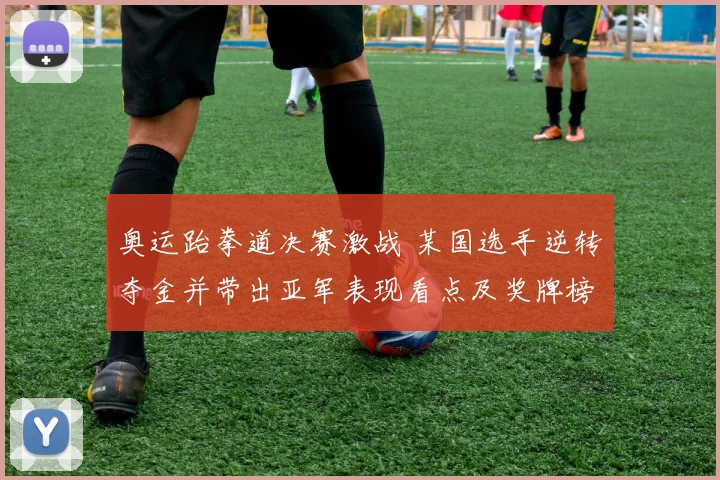 奥运跆拳道决赛激战 某国选手逆转夺金并带出亚军表现看点及奖牌榜争夺
