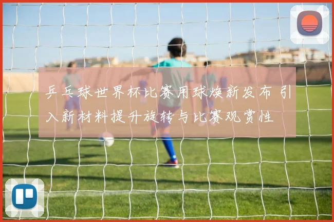 乒乓球世界杯比赛用球焕新发布 引入新材料提升旋转与比赛观赏性