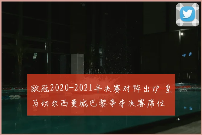 欧冠2020-2021半决赛对阵出炉 皇马切尔西曼城巴黎争夺决赛席位