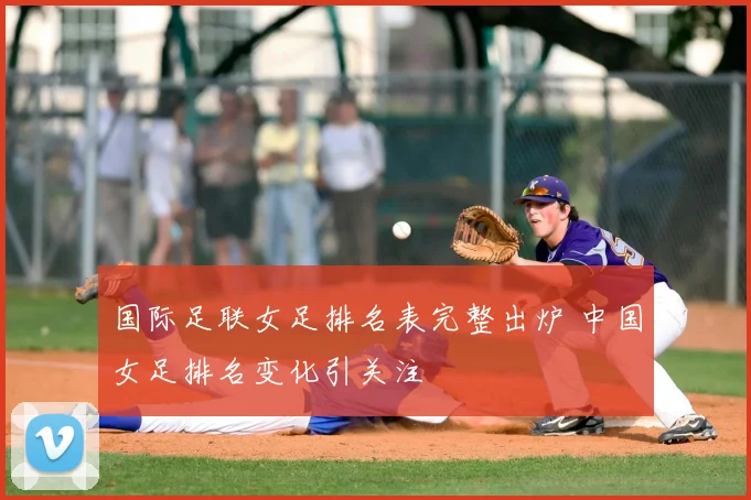 国际足联女足排名表完整出炉 中国女足排名变化引关注