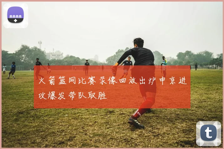 火箭篮网比赛录像回放出炉申京进攻爆发带队取胜
