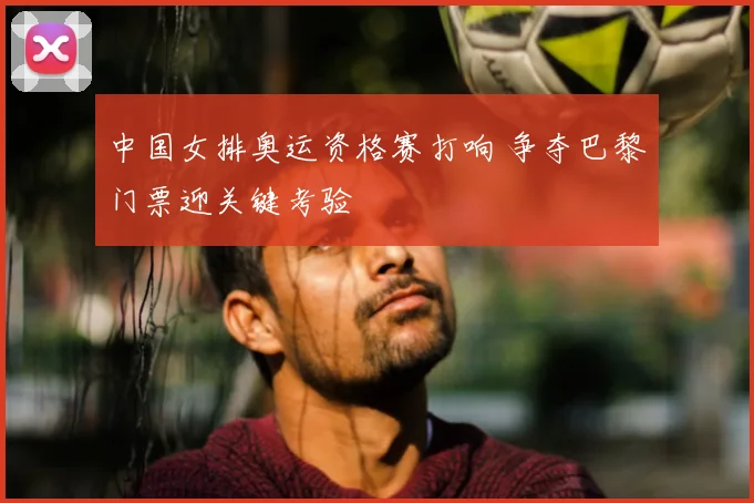 中国女排奥运资格赛打响 争夺巴黎门票迎关键考验