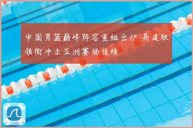 中国男篮巅峰阵容重组出炉 易建联领衔冲击亚洲赛场佳绩