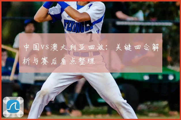 中国vs澳大利亚回放：关键回合解析与赛后看点整理