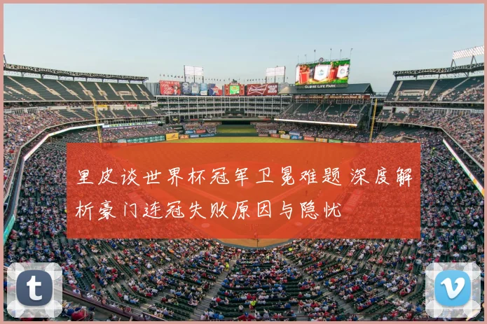 里皮谈世界杯冠军卫冕难题 深度解析豪门连冠失败原因与隐忧