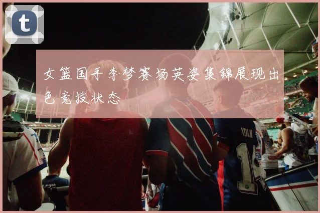 女篮国手李梦赛场英姿集锦展现出色竞技状态