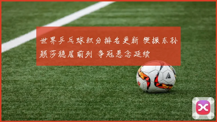世界乒乓球积分排名更新 樊振东孙颖莎稳居前列 争冠悬念延续
