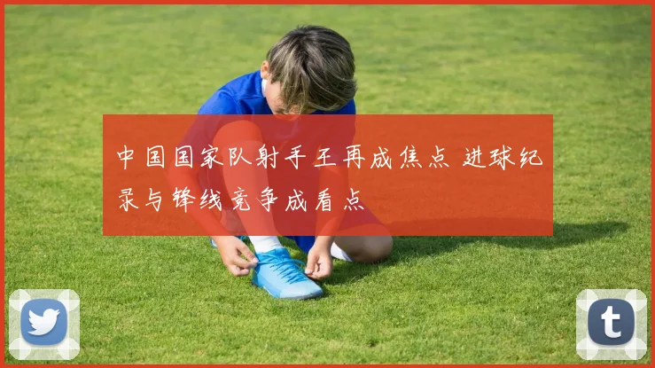 中国国家队射手王再成焦点 进球纪录与锋线竞争成看点