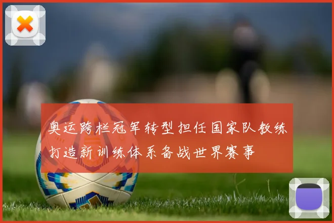 奥运跨栏冠军转型担任国家队教练打造新训练体系备战世界赛事