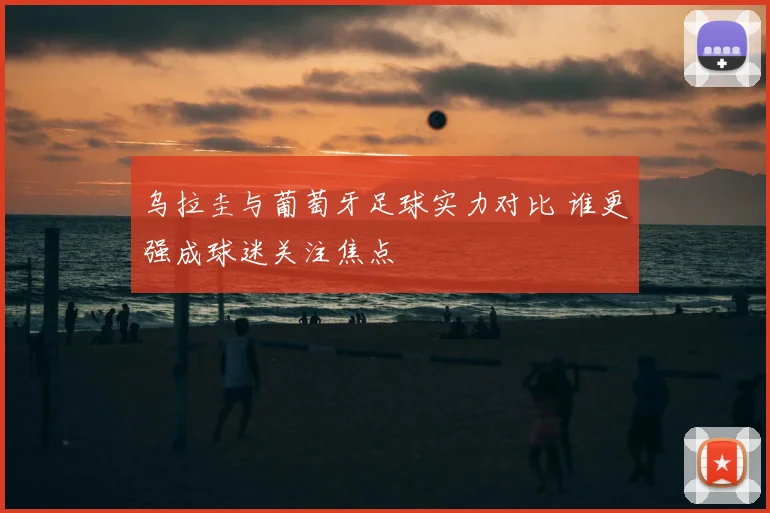 乌拉圭与葡萄牙足球实力对比 谁更强成球迷关注焦点