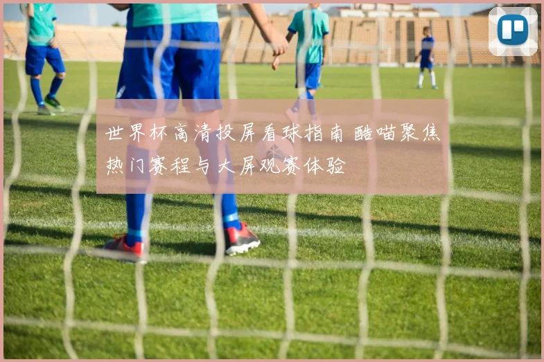 世界杯高清投屏看球指南 酷喵聚焦热门赛程与大屏观赛体验