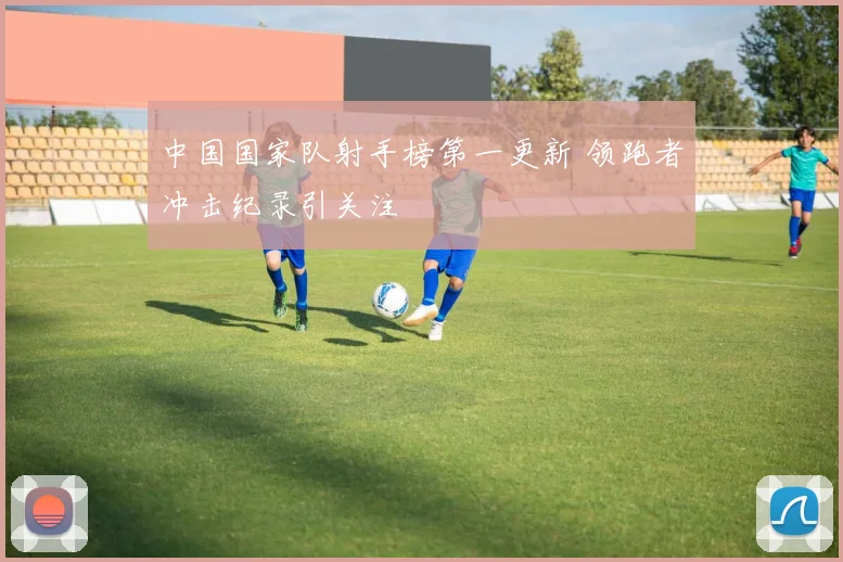 中国国家队射手榜第一更新 领跑者冲击纪录引关注