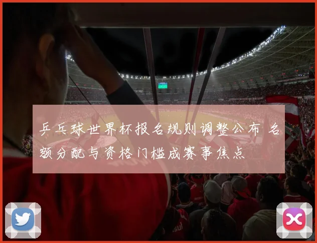 乒乓球世界杯报名规则调整公布 名额分配与资格门槛成赛事焦点