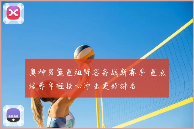 奥神男篮重组阵容备战新赛季 重点培养年轻核心冲击更好排名