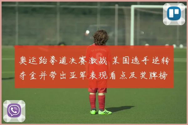 奥运跆拳道决赛激战 某国选手逆转夺金并带出亚军表现看点及奖牌榜争夺