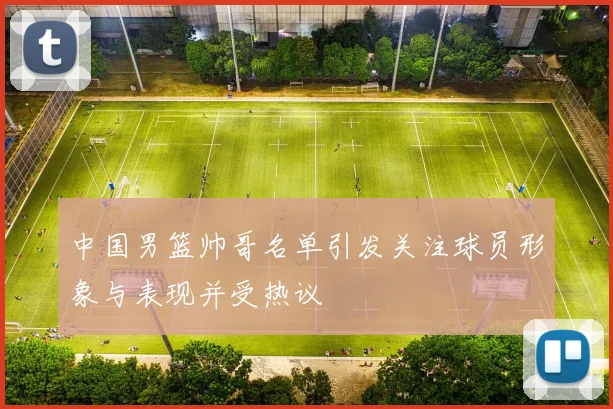 中国男篮帅哥名单引发关注球员形象与表现并受热议