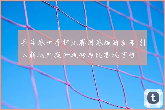 乒乓球世界杯比赛用球焕新发布 引入新材料提升旋转与比赛观赏性