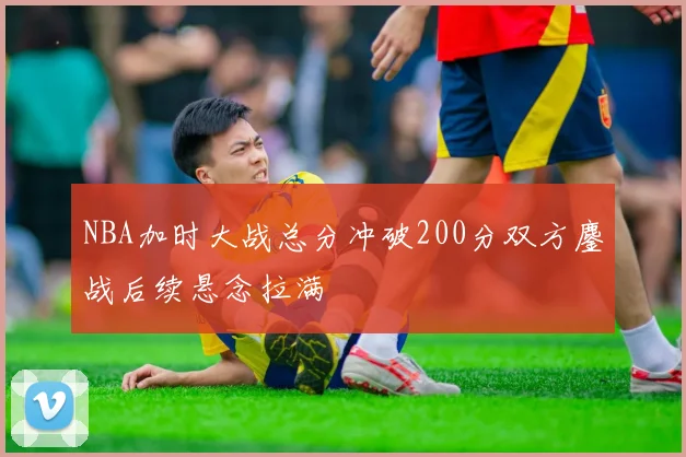 NBA加时大战总分冲破200分双方鏖战后续悬念拉满