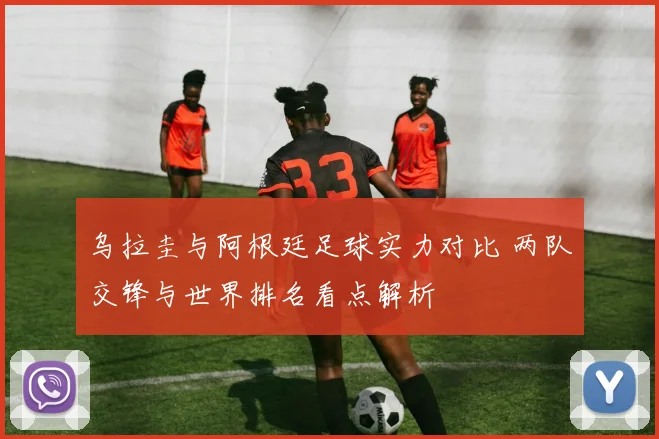 乌拉圭与阿根廷足球实力对比 两队交锋与世界排名看点解析