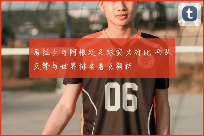 乌拉圭与阿根廷足球实力对比 两队交锋与世界排名看点解析