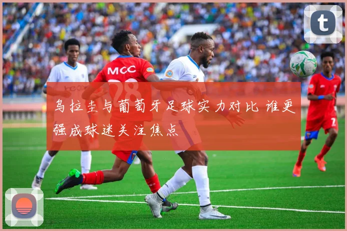 乌拉圭与葡萄牙足球实力对比 谁更强成球迷关注焦点