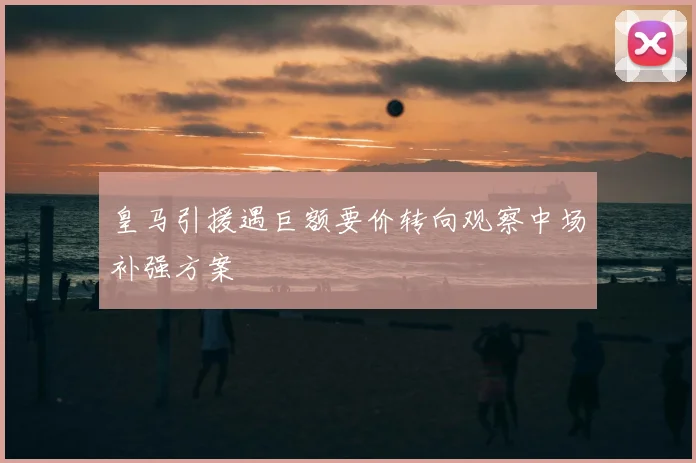 皇马引援遇巨额要价转向观察中场补强方案