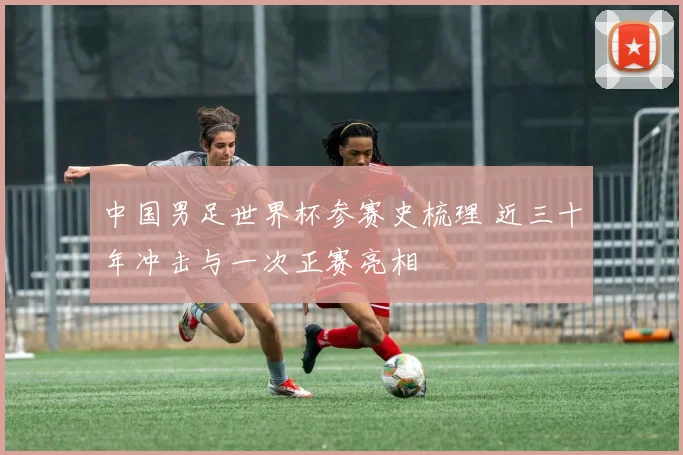 中国男足世界杯参赛史梳理 近三十年冲击与一次正赛亮相
