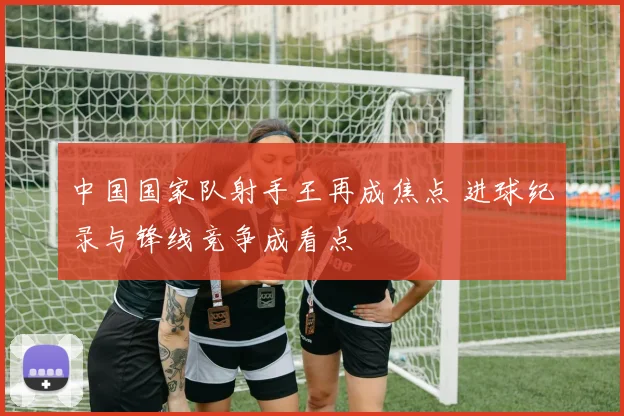 中国国家队射手王再成焦点 进球纪录与锋线竞争成看点