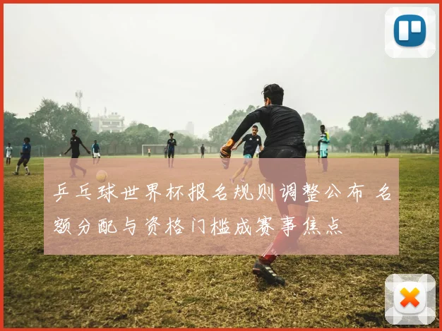 乒乓球世界杯报名规则调整公布 名额分配与资格门槛成赛事焦点