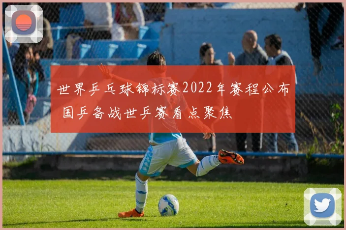 世界乒乓球锦标赛2022年赛程公布 国乒备战世乒赛看点聚焦