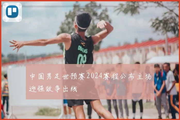 中国男足世预赛2024赛程公布主场迎强敌争出线