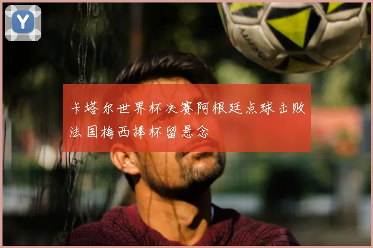 卡塔尔世界杯决赛阿根廷点球击败法国梅西捧杯留悬念