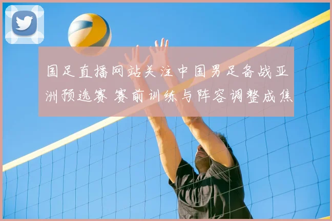 国足直播网站关注中国男足备战亚洲预选赛 赛前训练与阵容调整成焦点